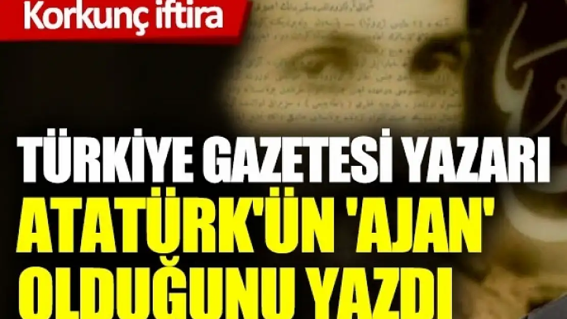 Türkiye Gazetesi Yazarı, Atatürk'ün 'Ajan' Olduğunu Yazdı!