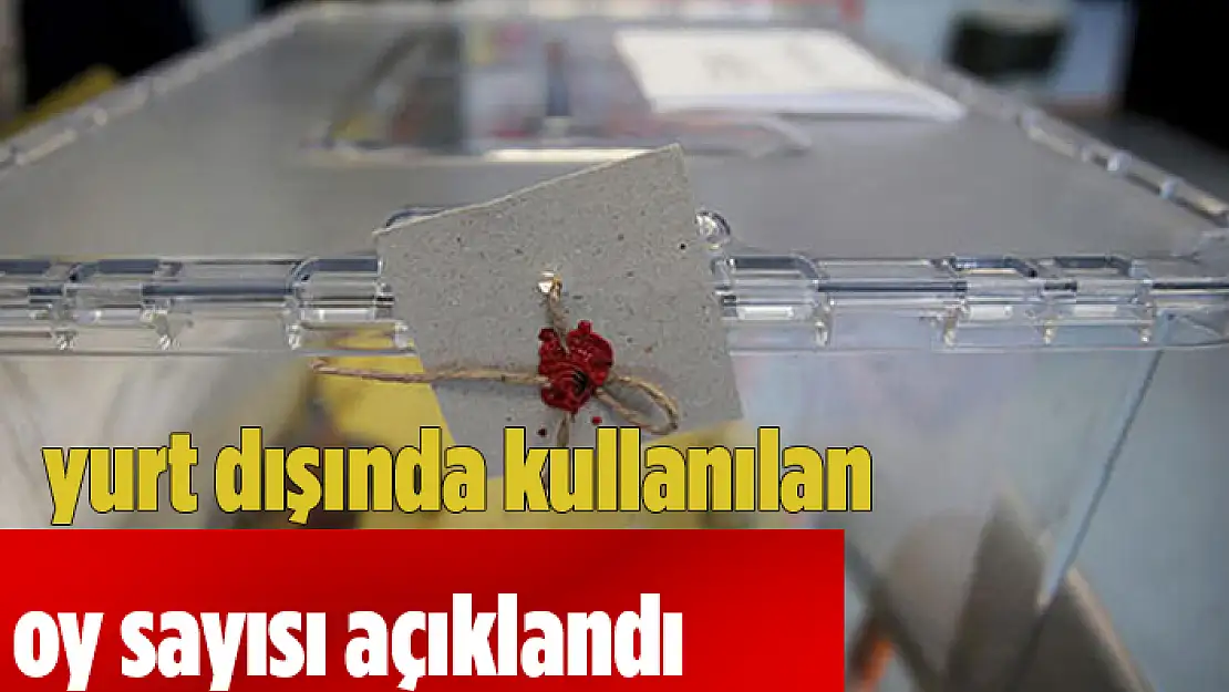 YURT DIŞINDA KULLANILAN OY SAYISI AÇIKLANDI