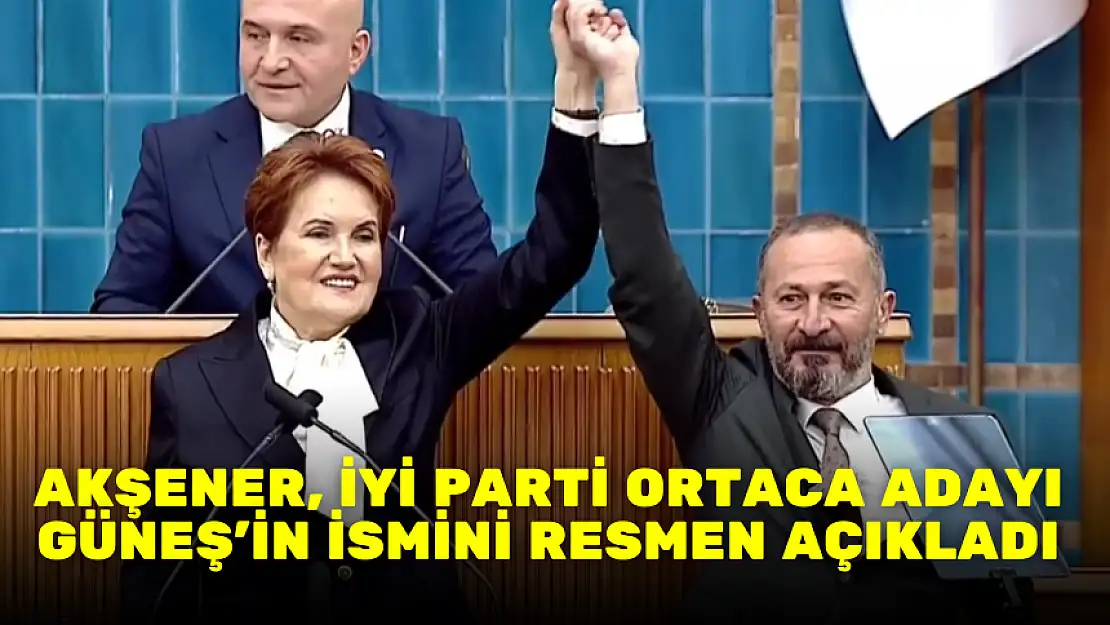 AKŞENER, İYİ PARTİ ORTACA ADAYI GÜNEŞ'İN İSMİNİ RESMEN AÇIKLADI