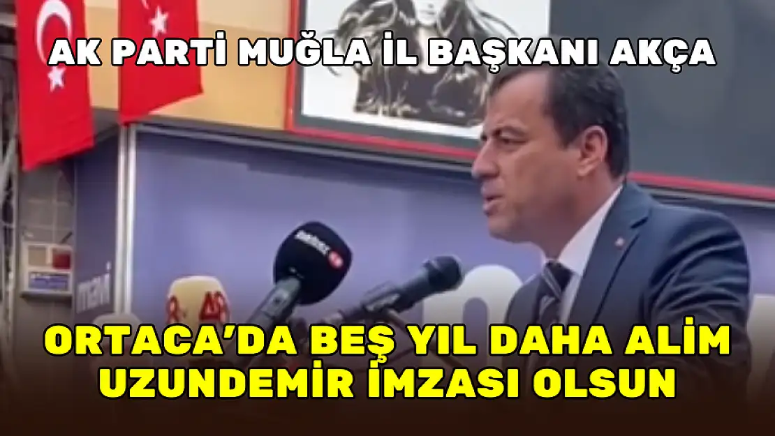 AK PARTİ MUĞLA İL BAŞKANI AKÇA: ORTACA'DA BEŞ YIL DAHA ALİM UZUNDEMİR İMZASI OLSUN