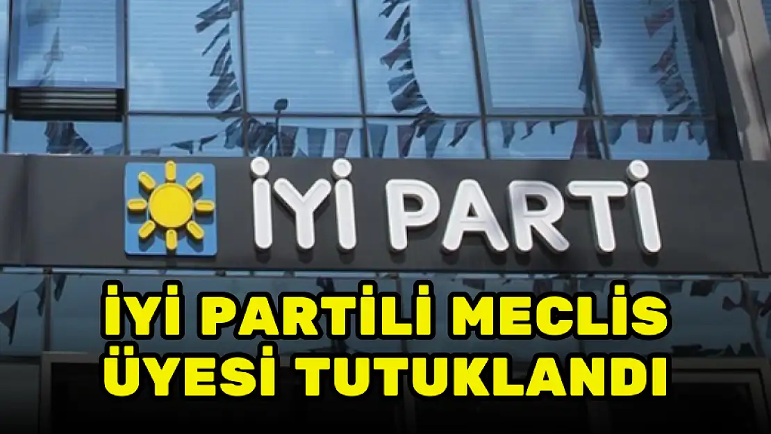 İYİ PARTİLİ MECLİS ÜYESİ TUTUKLANDI