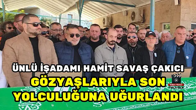 ÜNLÜ İŞADAMI HAMİT SAVAŞ ÇAKICI GÖZYAŞLARIYLA SON YOLCULUĞUNA UĞURLANDI
